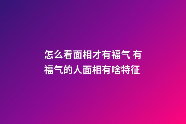 怎么看面相才有福气 有福气的人面相有啥特征